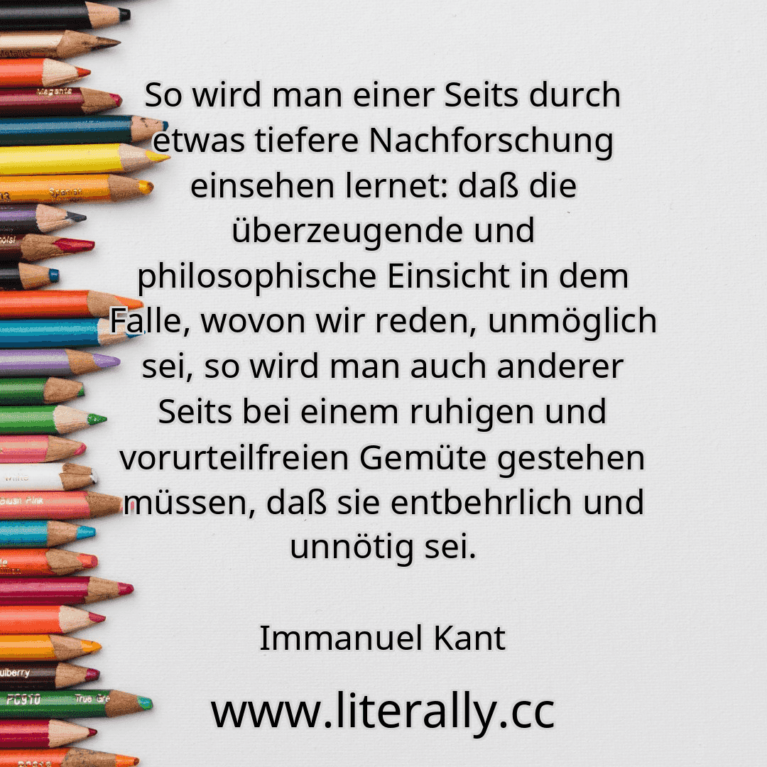 So wird man einer Seits durch etwas tiefere Nachforschung einsehen lernet: daß die überzeugende und philosophische Einsicht in dem Falle, wovon wir reden, unmöglich sei, so wird man auch anderer Seits bei einem ruhigen und vorurteilfreien Gemüte gestehen müssen, daß sie entbehrlich und unnötig sei.
Immanuel Kant
