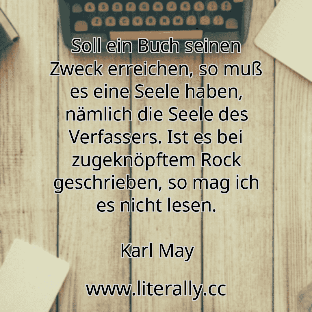 Soll ein Buch seinen Zweck erreichen, so muß es eine Seele haben, nämlich die Seele des Verfassers. Ist es bei zugeknöpftem Rock geschrieben, so mag ich es nicht lesen.
Karl May

