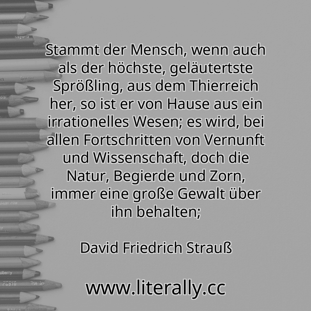 Stammt der Mensch, wenn auch als der höchste, geläutertste Sprößling, aus dem Thierreich her, so ist er von Hause aus ein irrationelles Wesen; es wird, bei allen Fortschritten von Vernunft und Wissenschaft, doch die Natur, Begierde und Zorn, immer eine große Gewalt über ihn behalten;
David Friedrich Strauß

