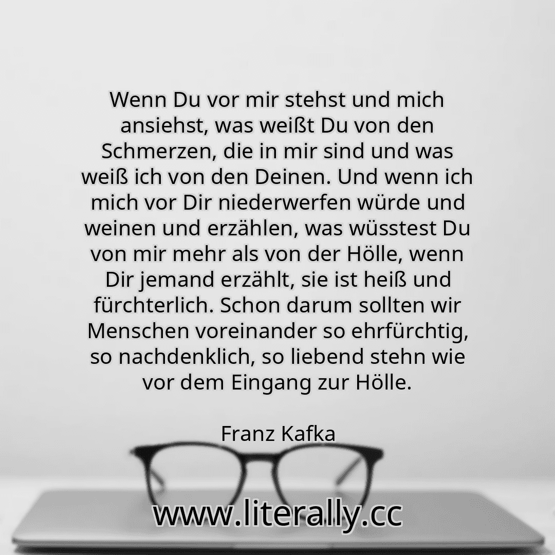 Wenn Du vor mir stehst und mich ansiehst, was weißt Du von den Schmerzen, die in mir sind und was weiß ich von den Deinen. Und wenn ich mich vor Dir niederwerfen würde und weinen und erzählen, was wüsstest Du von mir mehr als von der Hölle, wenn Dir jemand erzählt, sie ist heiß und fürchterlich. Schon darum sollten wir Menschen voreinander so ehrfürchtig, so nachdenklich, so liebend stehn wie vor ... Wenn Du vor mir stehst und mich ansiehst, was weißt Du von den Schmerzen, die in mir sind und was weiß ich von den Deinen. Und wenn ich mich vor Dir niederwerfen würde und weinen und erzählen, was wüsstest Du von mir mehr als von der Hölle, wenn Dir jemand erzählt, sie ist heiß und fürchterlich. Schon darum sollten wir Menschen voreinander so ehrfürchtig, so nachdenklich, so liebend stehn wie vor ...