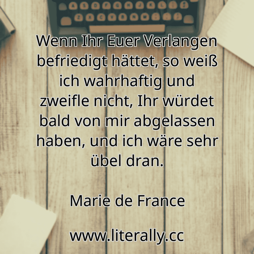 Wenn Ihr Euer Verlangen befriedigt hättet, so weiß ich wahrhaftig und zweifle nicht, Ihr würdet bald von mir abgelassen haben, und ich wäre sehr übel dran.
Marie de France

