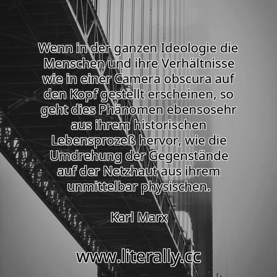 Wenn in der ganzen Ideologie die Menschen und ihre Verhältnisse wie in einer Camera obscura auf den Kopf gestellt erscheinen, so geht dies Phänomen ebensosehr aus ihrem historischen Lebensprozeß hervor, wie die Umdrehung der Gegenstände auf der Netzhaut aus ihrem unmittelbar physischen.
Karl Marx
