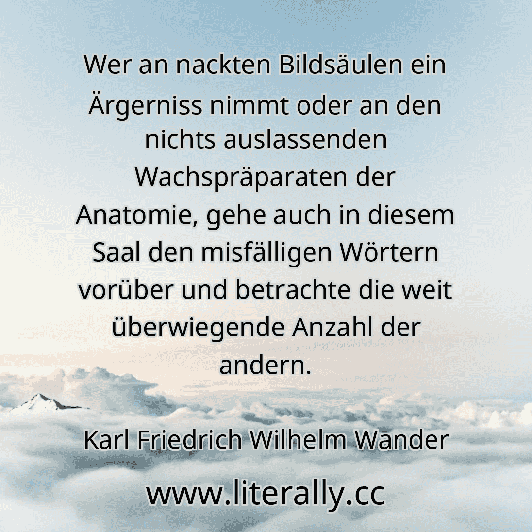 Wer an nackten Bildsäulen ein Ärgerniss nimmt oder an den nichts auslassenden Wachspräparaten der Anatomie, gehe auch in diesem Saal den misfälligen Wörtern vorüber und betrachte die weit überwiegende Anzahl der andern.
Karl Friedrich Wilhelm Wander
