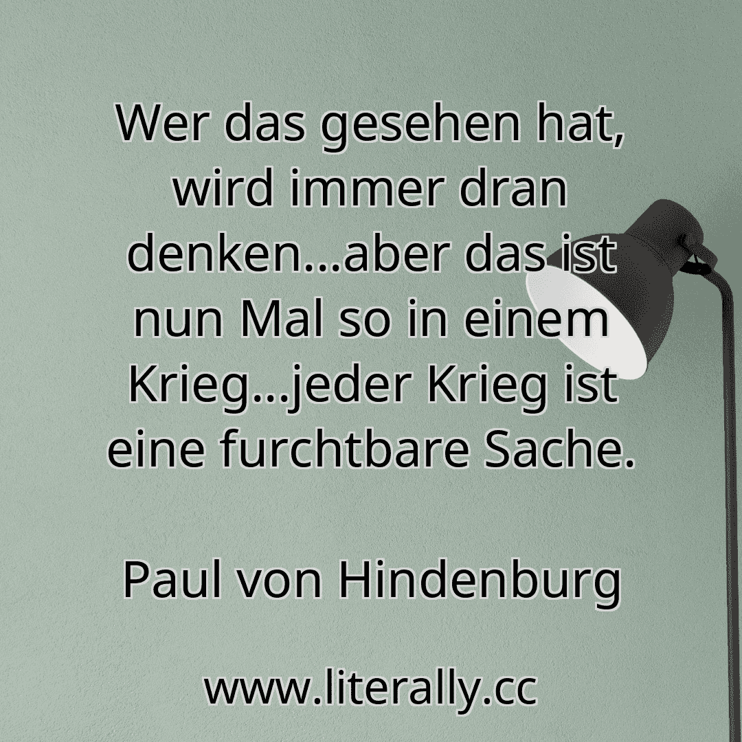 Wer das gesehen hat, wird immer dran denken...aber das ist nun Mal so in einem Krieg...jeder Krieg ist eine furchtbare Sache.
Paul von Hindenburg
