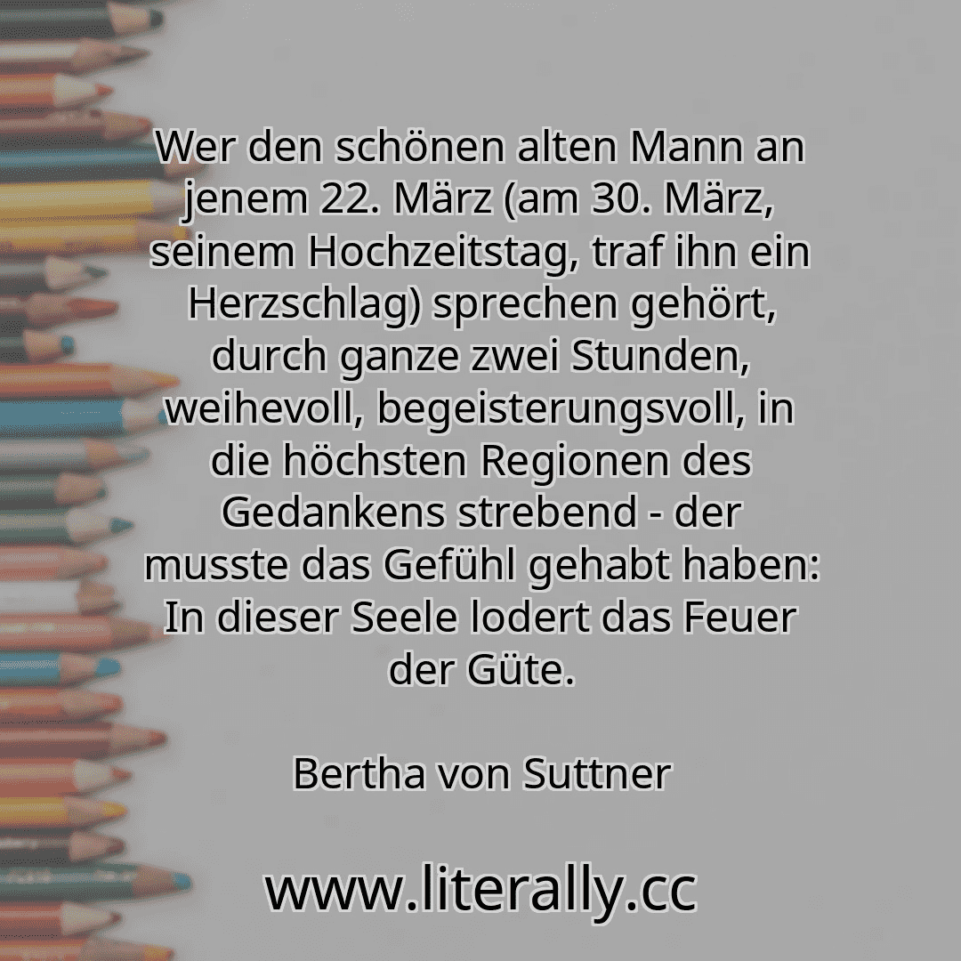Wer den schönen alten Mann an jenem 22. März (am 30. März, seinem Hochzeitstag, traf ihn ein Herzschlag) sprechen gehört, durch ganze zwei Stunden, weihevoll, begeisterungsvoll, in die höchsten Regionen des Gedankens strebend - der musste das Gefühl gehabt haben: In dieser Seele lodert das Feuer der Güte.
Bertha von Suttner
