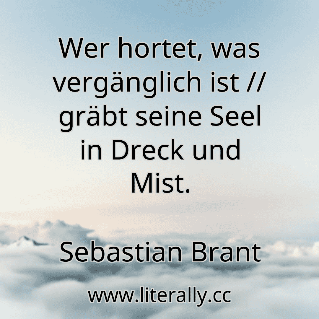 Wer hortet, was vergänglich ist // gräbt seine Seel in Dreck und Mist.
Sebastian Brant
