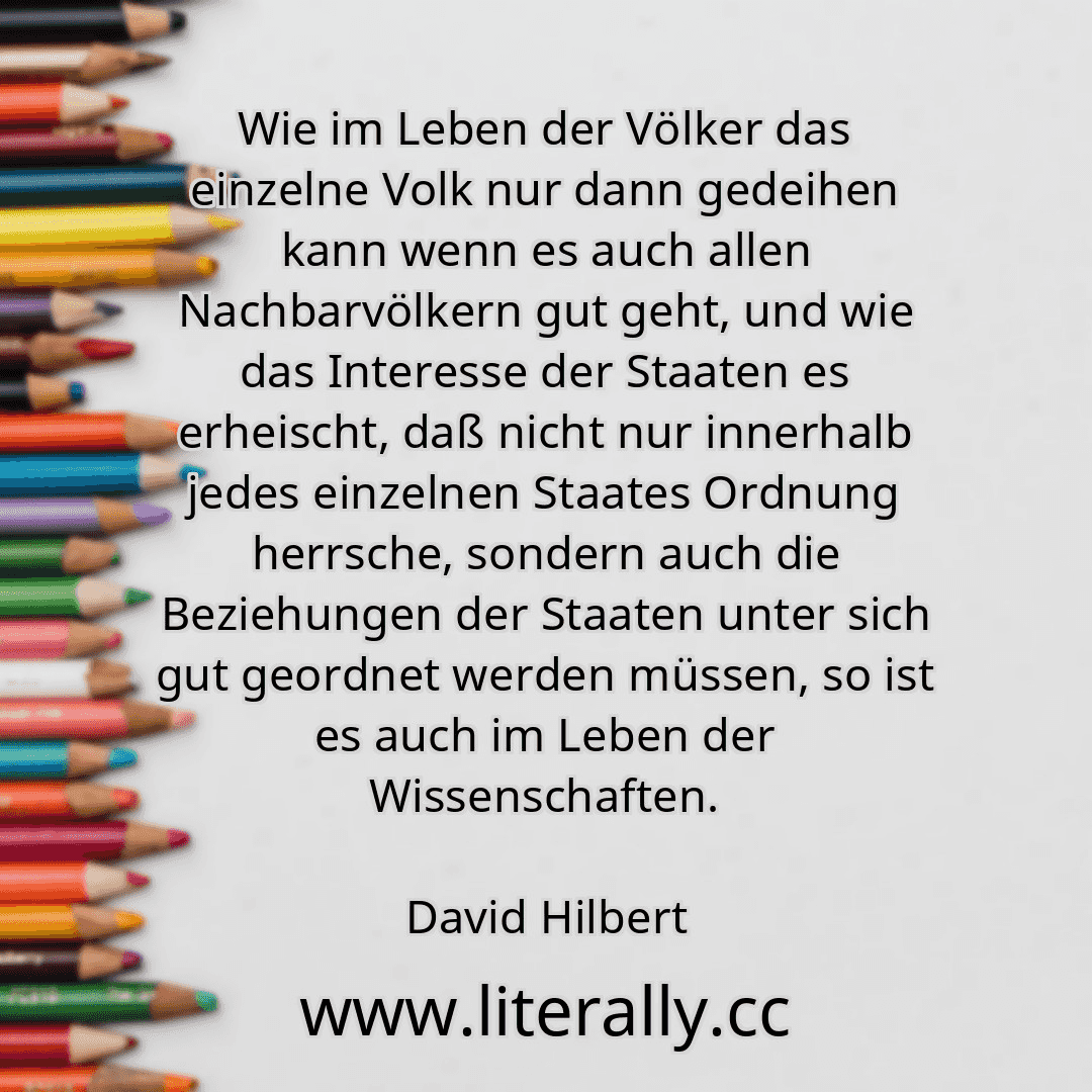 Wie im Leben der Völker das einzelne Volk nur dann gedeihen kann wenn es auch allen Nachbarvölkern gut geht, und wie das Interesse der Staaten es erheischt, daß nicht nur innerhalb jedes einzelnen Staates Ordnung herrsche, sondern auch die Beziehungen der Staaten unter sich gut geordnet werden müssen, so ist es auch im Leben der Wissenschaften.
David Hilbert
