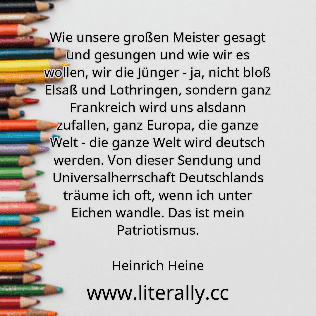 Wie unsere großen Meister gesagt und gesungen und wie wir es wollen, wir die Jünger - ja, nicht bloß Elsaß und Lothringen, sondern ganz Frankreich wird uns alsdann zufallen, ganz Europa, die ganze Welt - die ganze Welt wird deutsch werden. Von dieser Sendung und Universalherrschaft Deutschlands träume ich oft, wenn ich unter Eichen wandle. Das ist mein Patriotismus.
Heinrich Heine
Wie unsere großen Meister gesagt und gesungen und wie wir es wollen, wir die Jünger - ja, nicht bloß Elsaß und Lothringen, sondern ganz Frankreich wird uns alsdann zufallen, ganz Europa, die ganze Welt - die ganze Welt wird deutsch werden. Von dieser Sendung und Universalherrschaft Deutschlands träume ich oft, wenn ich unter Eichen wandle. Das ist mein Patriotismus.
Heinrich Heine