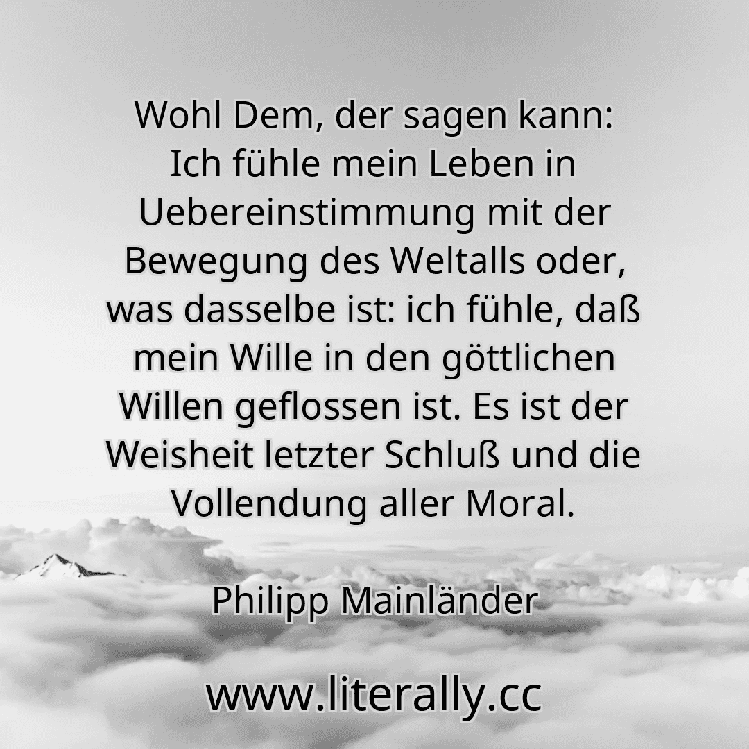Wohl Dem, der sagen kann: Ich fühle mein Leben in Uebereinstimmung mit der Bewegung des Weltalls oder, was dasselbe ist: ich fühle, daß mein Wille in den göttlichen Willen geflossen ist. Es ist der Weisheit letzter Schluß und die Vollendung aller Moral.
Philipp Mainländer
