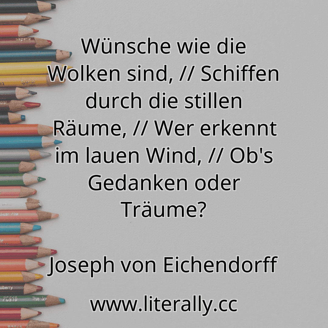 Wünsche wie die Wolken sind, // Schiffen durch die stillen Räume, // Wer erkennt im lauen Wind, // Ob's Gedanken oder Träume?
Joseph von Eichendorff
