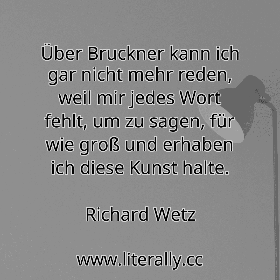 Über Bruckner kann ich gar nicht mehr reden, weil mir jedes Wort fehlt, um zu sagen, für wie groß und erhaben ich diese Kunst halte.
Richard Wetz
