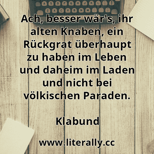 Ach, besser wär's, ihr alten Knaben, ein Rückgrat überhaupt zu haben im Leben und daheim im Laden und nicht bei völkischen Paraden.
Klabund
