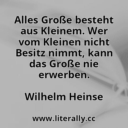 Alles Große besteht aus Kleinem. Wer vom Kleinen nicht Besitz nimmt, kann das Große nie erwerben.
Wilhelm Heinse

