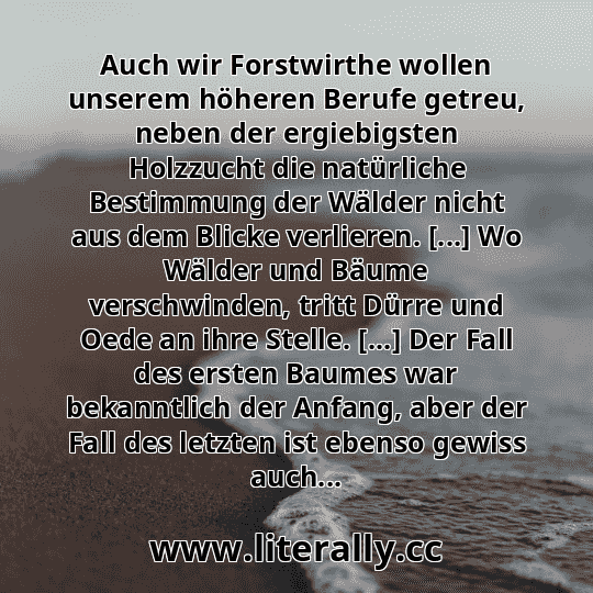 Auch wir Forstwirthe wollen unserem höheren Berufe getreu, neben der ergiebigsten Holzzucht die natürliche Bestimmung der Wälder nicht aus dem Blicke verlieren. [...] Wo Wälder und Bäume verschwinden, tritt Dürre und Oede an ihre Stelle. [...] Der Fall des ersten Baumes war bekanntlich der Anfang, aber der Fall des letzten ist ebenso gewiss auch...