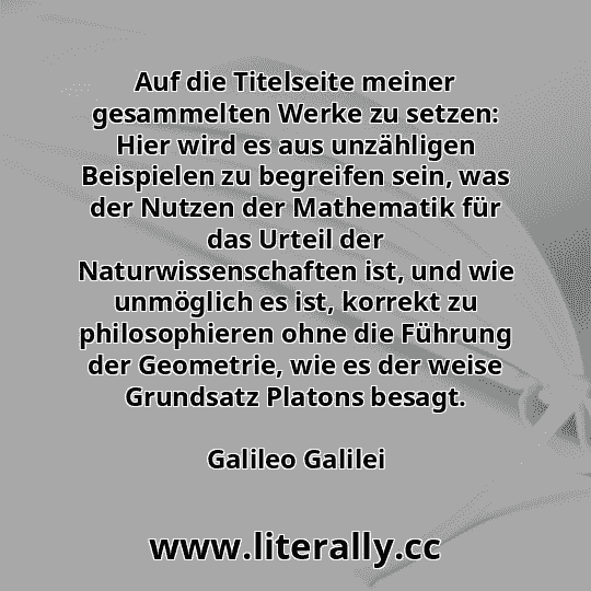 Auf die Titelseite meiner gesammelten Werke zu setzen: Hier wird es aus unzähligen Beispielen zu begreifen sein, was der Nutzen der Mathematik für das Urteil der Naturwissenschaften ist, und wie unmöglich es ist, korrekt zu philosophieren ohne die Führung der Geometrie, wie es der weise Grundsatz Platons besagt.
Galileo Galilei
