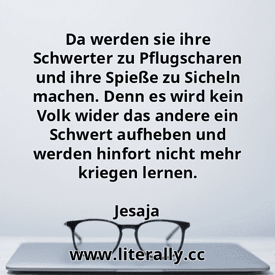 Da werden sie ihre Schwerter zu Pflugscharen und ihre Spieße zu Sicheln machen. Denn es wird kein Volk wider das andere ein Schwert aufheben und werden hinfort nicht mehr kriegen lernen.
Jesaja

