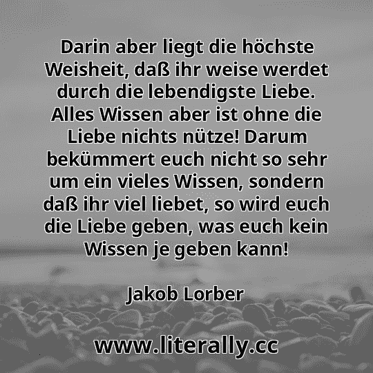 Darin aber liegt die höchste Weisheit, daß ihr weise werdet durch die lebendigste Liebe. Alles Wissen aber ist ohne die Liebe nichts nütze! Darum bekümmert euch nicht so sehr um ein vieles Wissen, sondern daß ihr viel liebet, so wird euch die Liebe geben, was euch kein Wissen je geben kann!
Jakob Lorber
