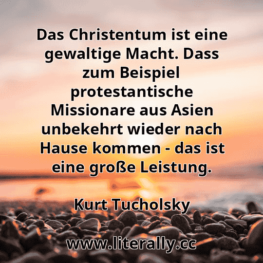 Das Christentum ist eine gewaltige Macht. Dass zum Beispiel protestantische Missionare aus Asien unbekehrt wieder nach Hause kommen - das ist eine große Leistung.
Kurt Tucholsky

