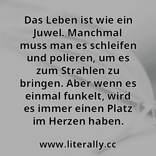 Das Leben ist wie ein Juwel. Manchmal muss man es schleifen und polieren, um es zum Strahlen zu bringen. Aber wenn es einmal funkelt, wird es immer einen Platz im Herzen haben.
