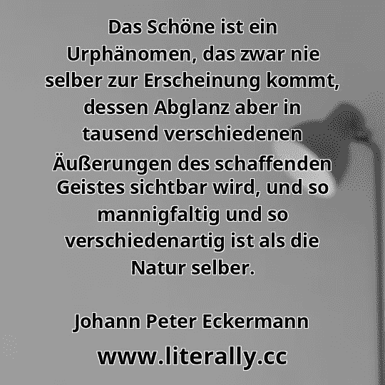 Das Schöne ist ein Urphänomen, das zwar nie selber zur Erscheinung kommt, dessen Abglanz aber in tausend verschiedenen Äußerungen des schaffenden Geistes sichtbar wird, und so mannigfaltig und so verschiedenartig ist als die Natur selber.
Johann Peter Eckermann
