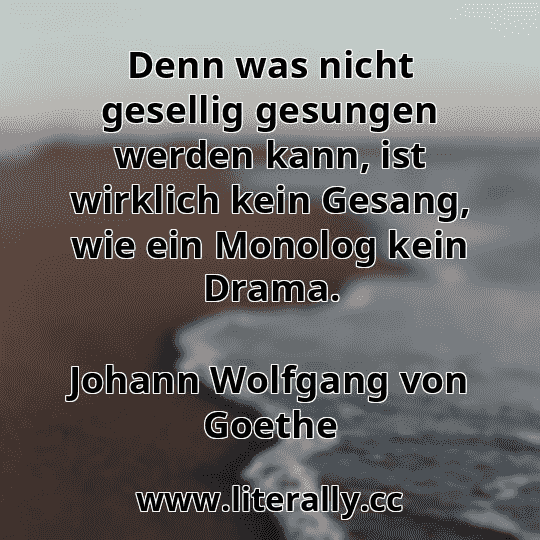 Denn was nicht gesellig gesungen werden kann, ist wirklich kein Gesang, wie ein Monolog kein Drama.
Johann Wolfgang von Goethe
