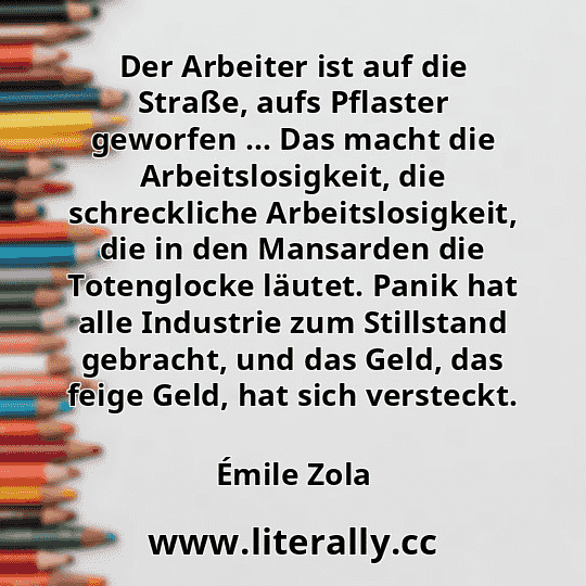 Der Arbeiter ist auf die Straße, aufs Pflaster geworfen … Das macht die Arbeitslosigkeit, die schreckliche Arbeitslosigkeit, die in den Mansarden die Totenglocke läutet. Panik hat alle Industrie zum Stillstand gebracht, und das Geld, das feige Geld, hat sich versteckt.
Émile Zola
