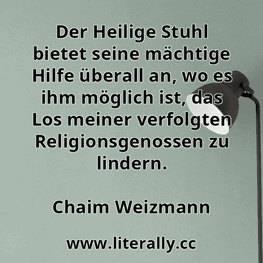 Der Heilige Stuhl bietet seine mächtige Hilfe überall an, wo es ihm möglich ist, das Los meiner verfolgten Religionsgenossen zu lindern.
Chaim Weizmann
