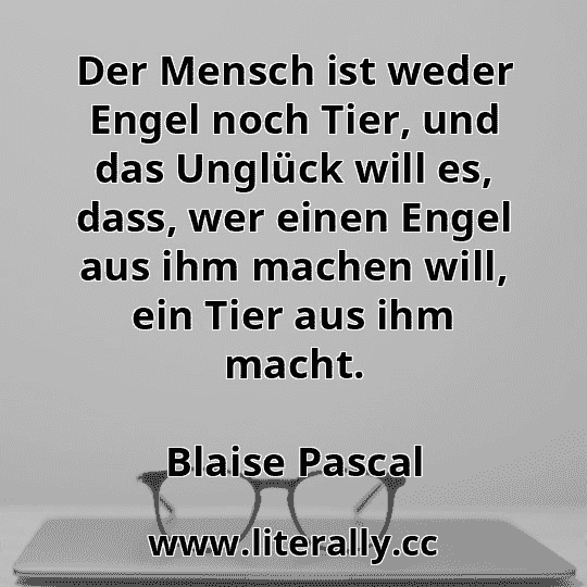 Der Mensch ist weder Engel noch Tier, und das Unglück will es, dass, wer einen Engel aus ihm machen will, ein Tier aus ihm macht.
Blaise Pascal
