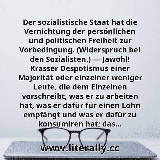 Der sozialistische Staat hat die Vernichtung der persönlichen und politischen Freiheit zur Vorbedingung. (Widerspruch bei den Sozialisten.) — Jawohl! Krasser Despotismus einer Majorität oder einzelner weniger Leute, die dem Einzelnen vorschreibt, was er zu arbeiten hat, was er dafür für einen Lohn empfängt und was er dafür zu konsumiren hat; das...