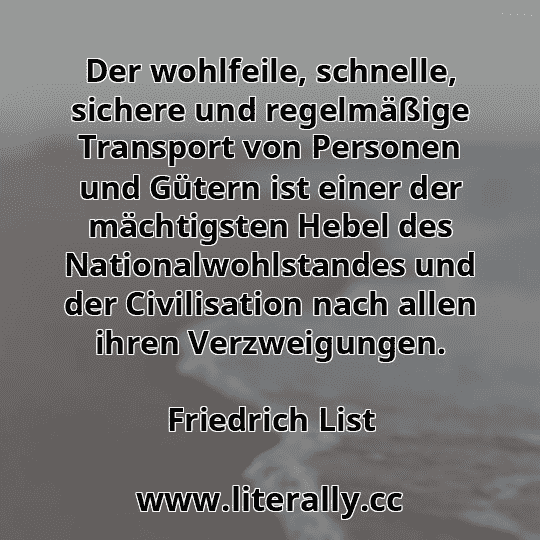 Der wohlfeile, schnelle, sichere und regelmäßige Transport von Personen und Gütern ist einer der mächtigsten Hebel des Nationalwohlstandes und der Civilisation nach allen ihren Verzweigungen.
Friedrich List
