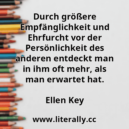 Durch größere Empfänglichkeit und Ehrfurcht vor der Persönlichkeit des anderen entdeckt man in ihm oft mehr, als man erwartet hat.
Ellen Key
