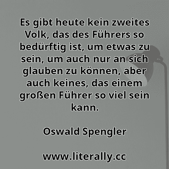 Es gibt heute kein zweites Volk, das des Führers so bedürftig ist, um etwas zu sein, um auch nur an sich glauben zu können, aber auch keines, das einem großen Führer so viel sein kann.
Oswald Spengler
