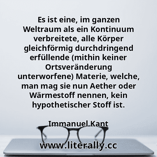 Es ist eine, im ganzen Weltraum als ein Kontinuum verbreitete, alle Körper gleichförmig durchdringend erfüllende (mithin keiner Ortsveränderung unterworfene) Materie, welche, man mag sie nun Aether oder Wärmestoff nennen, kein hypothetischer Stoff ist.
Immanuel Kant
