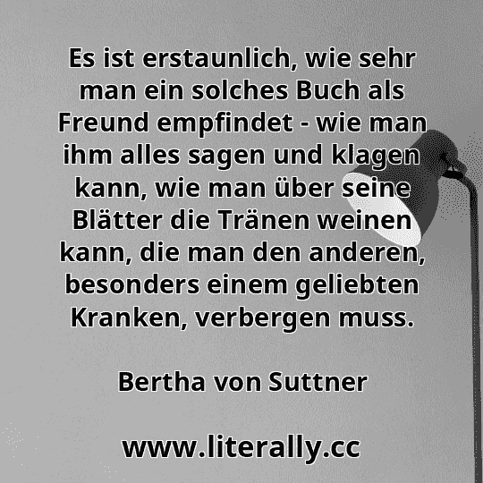 Es ist erstaunlich, wie sehr man ein solches Buch als Freund empfindet - wie man ihm alles sagen und klagen kann, wie man über seine Blätter die Tränen weinen kann, die man den anderen, besonders einem geliebten Kranken, verbergen muss.
Bertha von Suttner
