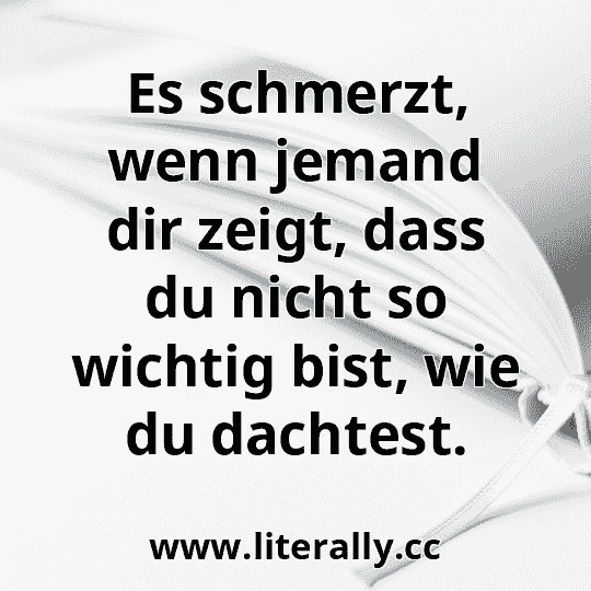 Es schmerzt, wenn jemand dir zeigt, dass du nicht so wichtig bist, wie du dachtest.
