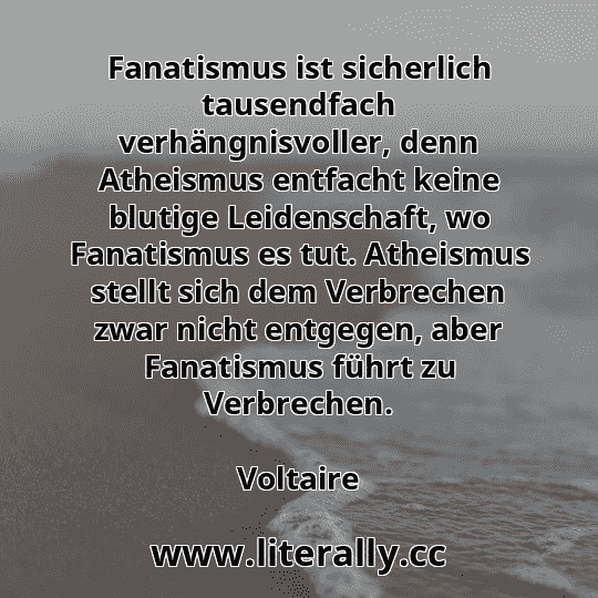 Fanatismus ist sicherlich tausendfach verhängnisvoller, denn Atheismus entfacht keine blutige Leidenschaft, wo Fanatismus es tut. Atheismus stellt sich dem Verbrechen zwar nicht entgegen, aber Fanatismus führt zu Verbrechen.
Voltaire
