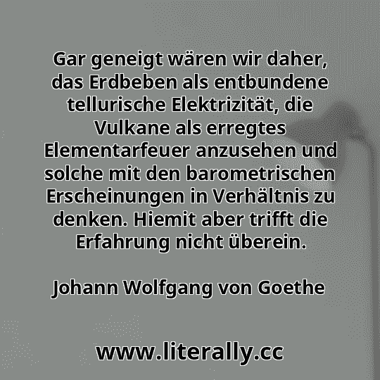 Gar geneigt wären wir daher, das Erdbeben als entbundene tellurische Elektrizität, die Vulkane als erregtes Elementarfeuer anzusehen und solche mit den barometrischen Erscheinungen in Verhältnis zu denken. Hiemit aber trifft die Erfahrung nicht überein.
Johann Wolfgang von Goethe
