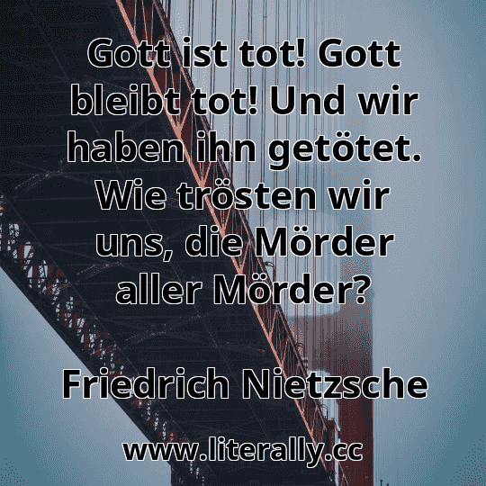 Gott ist tot! Gott bleibt tot! Und wir haben ihn getötet. Wie trösten wir uns, die Mörder aller Mörder?
Friedrich Nietzsche
