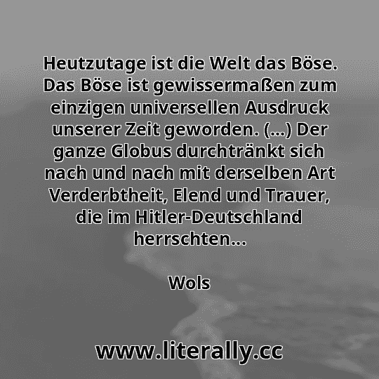 Heutzutage ist die Welt das Böse. Das Böse ist gewissermaßen zum einzigen universellen Ausdruck unserer Zeit geworden. (...) Der ganze Globus durchtränkt sich nach und nach mit derselben Art Verderbtheit, Elend und Trauer, die im Hitler-Deutschland herrschten...
Wols
