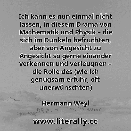 Ich kann es nun einmal nicht lassen, in diesem Drama von Mathematik und Physik – die sich im Dunkeln befruchten, aber von Angesicht zu Angesicht so gerne einander verkennen und verleugnen – die Rolle des (wie ich genugsam erfuhr, oft unerwünschten)
Hermann Weyl

