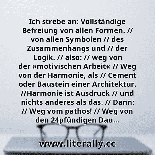 Ich strebe an: Vollständige Befreiung von allen Formen. // von allen Symbolen // des Zusammenhangs und // der Logik. // also: // weg von der »motivischen Arbeit« // Weg von der Harmonie, als // Cement oder Baustein einer Architektur. //Harmonie ist Ausdruck // und nichts anderes als das. // Dann: // Weg vom pathos! // Weg von den 24pfündigen Dau...