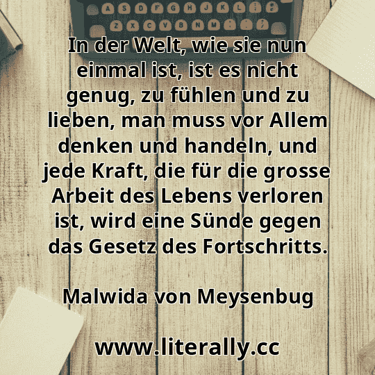 In der Welt, wie sie nun einmal ist, ist es nicht genug, zu fühlen und zu lieben, man muss vor Allem denken und handeln, und jede Kraft, die für die grosse Arbeit des Lebens verloren ist, wird eine Sünde gegen das Gesetz des Fortschritts.
Malwida von Meysenbug
