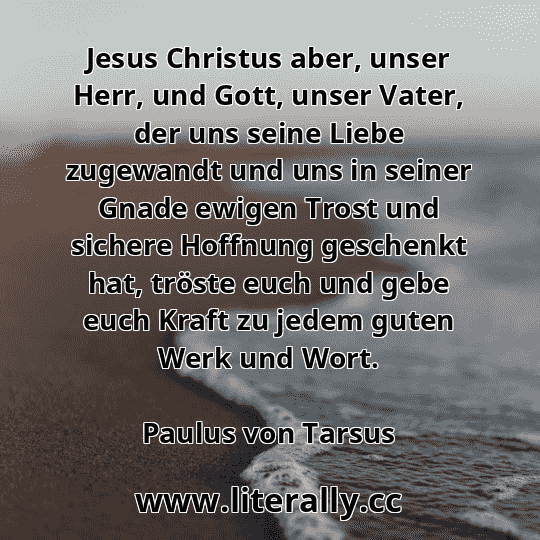 Jesus Christus aber, unser Herr, und Gott, unser Vater, der uns seine Liebe zugewandt und uns in seiner Gnade ewigen Trost und sichere Hoffnung geschenkt hat, tröste euch und gebe euch Kraft zu jedem guten Werk und Wort.
Paulus von Tarsus
