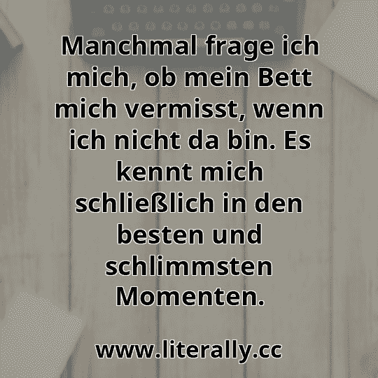 Manchmal frage ich mich, ob mein Bett mich vermisst, wenn ich nicht da bin. Es kennt mich schließlich in den besten und schlimmsten Momenten.
