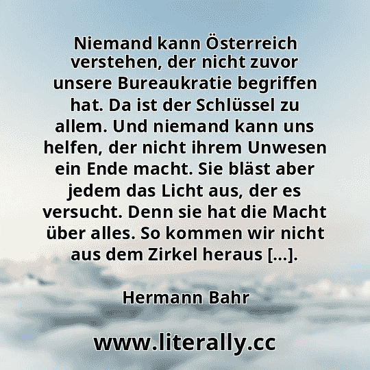 Niemand kann Österreich verstehen, der nicht zuvor unsere Bureaukratie begriffen hat. Da ist der Schlüssel zu allem. Und niemand kann uns helfen, der nicht ihrem Unwesen ein Ende macht. Sie bläst aber jedem das Licht aus, der es versucht. Denn sie hat die Macht über alles. So kommen wir nicht aus dem Zirkel heraus […].
Hermann Bahr
