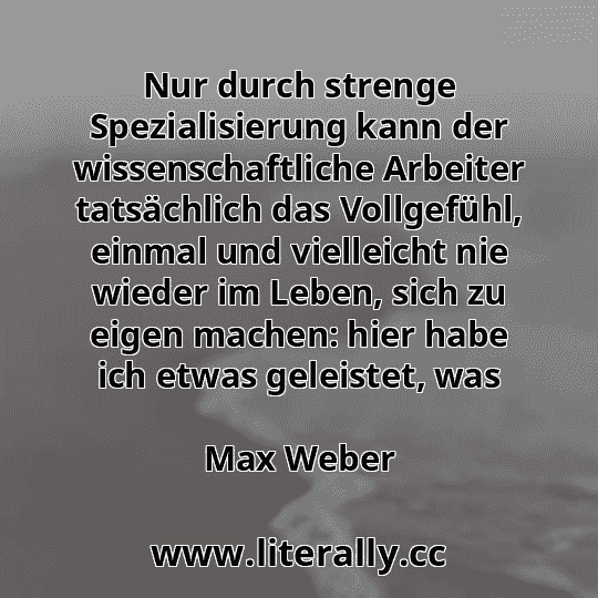 Nur durch strenge Spezialisierung kann der wissenschaftliche Arbeiter tatsächlich das Vollgefühl, einmal und vielleicht nie wieder im Leben, sich zu eigen machen: hier habe ich etwas geleistet, was
Max Weber
