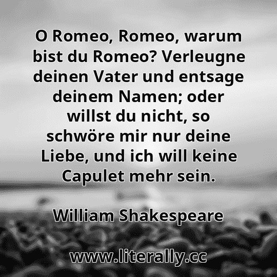 O Romeo, Romeo, warum bist du Romeo? Verleugne deinen Vater und entsage deinem Namen; oder willst du nicht, so schwöre mir nur deine Liebe, und ich will keine Capulet mehr sein.
William Shakespeare
