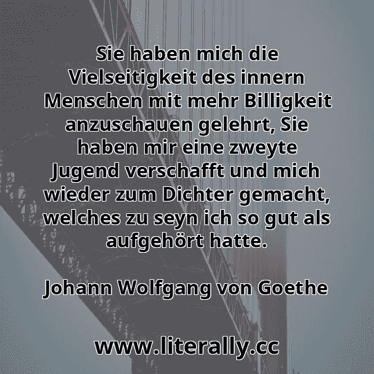Sie haben mich die Vielseitigkeit des innern Menschen mit mehr Billigkeit anzuschauen gelehrt, Sie haben mir eine zweyte Jugend verschafft und mich wieder zum Dichter gemacht, welches zu seyn ich so gut als aufgehört hatte.
Johann Wolfgang von Goethe

