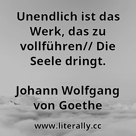 Unendlich ist das Werk, das zu vollführen// Die Seele dringt.
Johann Wolfgang von Goethe
