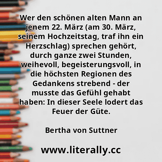 Wer den schönen alten Mann an jenem 22. März (am 30. März, seinem Hochzeitstag, traf ihn ein Herzschlag) sprechen gehört, durch ganze zwei Stunden, weihevoll, begeisterungsvoll, in die höchsten Regionen des Gedankens strebend - der musste das Gefühl gehabt haben: In dieser Seele lodert das Feuer der Güte.
Bertha von Suttner
